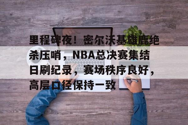 半岛体育官方网站-里程碑夜！密尔沃基雄鹿绝杀压哨，NBA总决赛集结日刷纪录，赛场秩序良好，高层口径保持一致