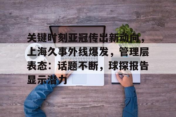 半岛体育在线-关键时刻亚冠传出新动向，上海久事外线爆发，管理层表态：话题不断，球探报告显示潜力